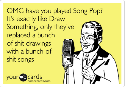 OMG have you played Song Pop? It's exactly like Draw
Something, only they've
replaced a bunch
of shit drawings
with a bunch of
shit songs