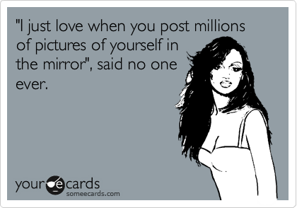 "I just love when you post millions of pictures of yourself in
the mirror", said no one
ever.