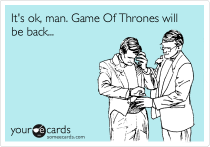 It's ok, man. Game Of Thrones will be back...
