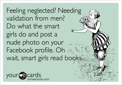 Feeling neglected? Needing
validation from men?
Do what the smart
girls do and post a
nude photo on your 
Facebook profile. Oh
wait, smart girls read books.