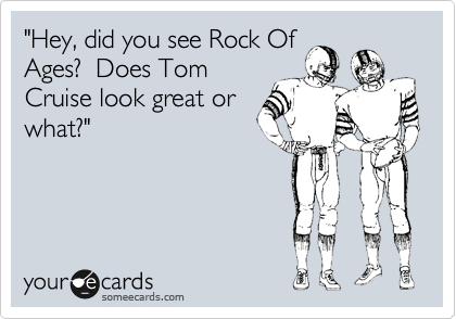 "Hey, did you see Rock Of
Ages?  Does Tom
Cruise look great or
what?"
