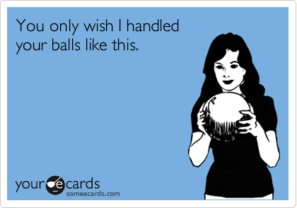 You only wish I handled
your balls like this.