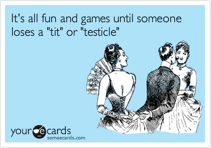 It's all fun and games until someone loses a "tit" or "testicle"