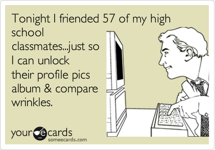 Tonight I friended 57 of my high school
classmates...just so
I can unlock
their profile pics
album & compare
wrinkles.