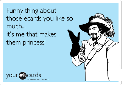 Funny thing about
those ecards you like so
much... 
it's me that makes
them princess!