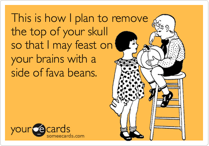 This is how I plan to remove
the top of your skull
so that I may feast on
your brains with a
side of fava beans. 