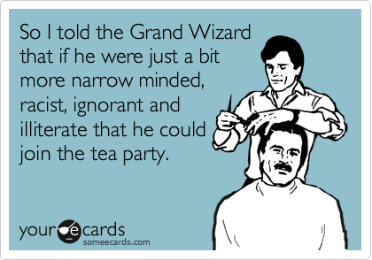 So I told the Grand Wizard
that if he were just a bit
more narrow minded,
racist, ignorant and
illiterate that he could
join the tea party. 