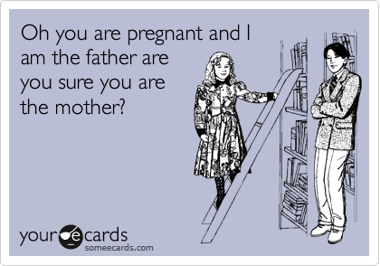 Oh you are pregnant and I
am the father are
you sure you are
the mother?