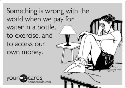 Something is wrong with the
world when we pay for
water in a bottle,
to exercise, and
to access our 
own money.