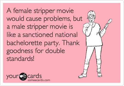 A female stripper movie
would cause problems, but 
a male stripper movie is
like a sanctioned national
bachelorette party. Thank 
goodness for double
standards!