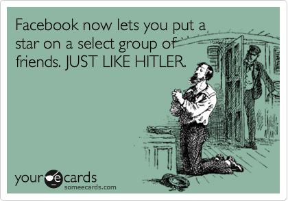 Facebook now lets you put a  
star on a select group of  
friends. JUST LIKE HITLER. 