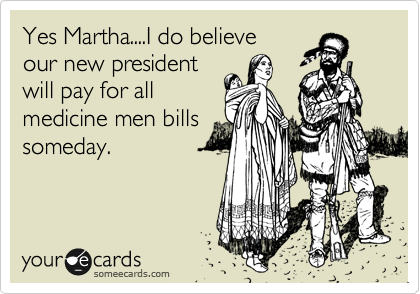 Yes Martha....I do believe
our new president
will pay for all 
medicine men bills
someday.
