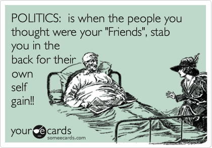 POLITICS:  is when the people you thought were your "Friends", stab you in the
back for their
own
self
gain!!