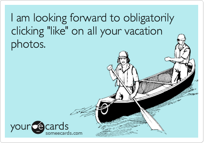 I am looking forward to obligatorily clicking "like" on all your vacation photos.