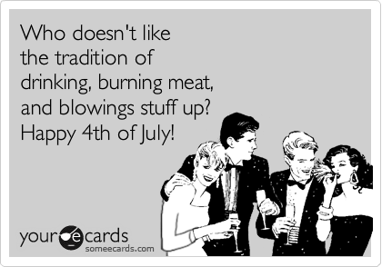 Who doesn't like 
the tradition of 
drinking, burning meat, 
and blowings stuff up? 
Happy 4th of July!