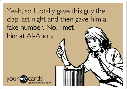 Yeah, so I totally gave this guy the clap last night and then gave him a fake number. No, I met
him at Al-Anon.