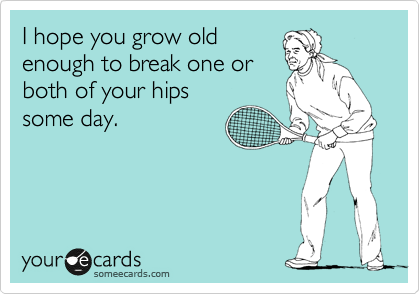 I hope you grow old
enough to break one or
both of your hips
some day.