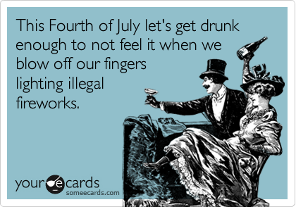 This Fourth of July let's get drunk
enough to not feel it when we
blow off our fingers
lighting illegal 
fireworks.