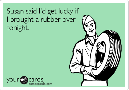 Susan said I'd get lucky if
I brought a rubber over
tonight.