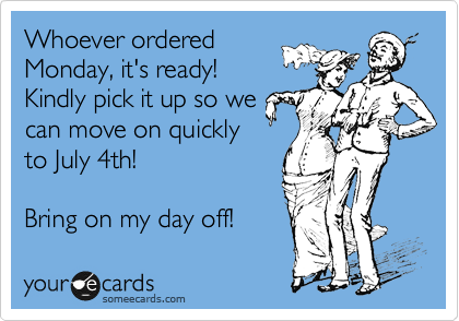 Whoever ordered
Monday, it's ready! 
Kindly pick it up so we
can move on quickly
to July 4th! 

Bring on my day off!