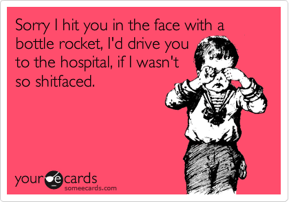 Sorry I hit you in the face with a bottle rocket, I'd drive you
to the hospital, if I wasn't
so shitfaced.