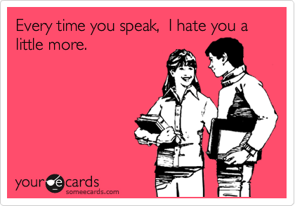 Every time you speak,  I hate you a little more.