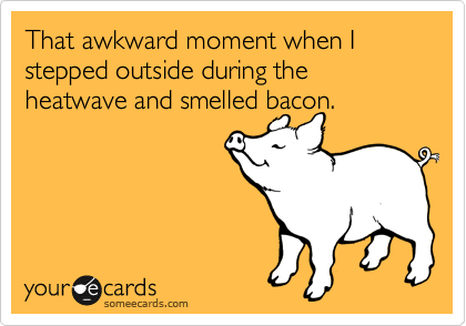 That awkward moment when I stepped outside during the heatwave and smelled bacon.