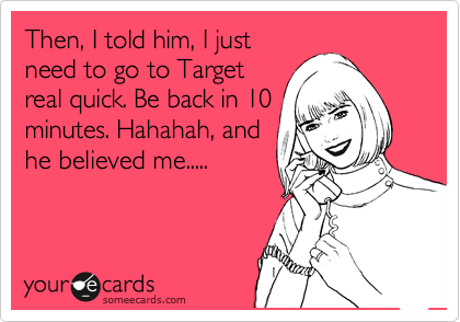 Then, I told him, I just
need to go to Target
real quick. Be back in 10
minutes. Hahahah, and
he believed me.....