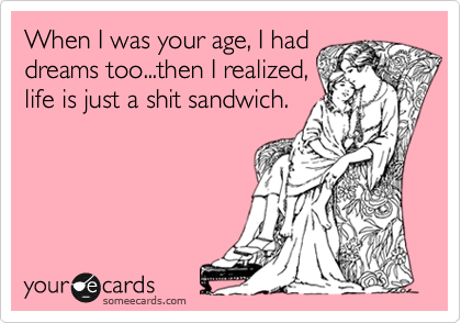When I was your age, I had
dreams too...then I realized,
life is just a shit sandwich.