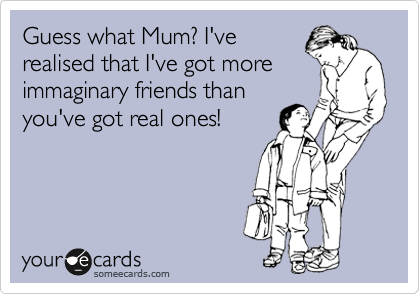 Guess what Mum? I've
realised that I've got more
immaginary friends than
you've got real ones!