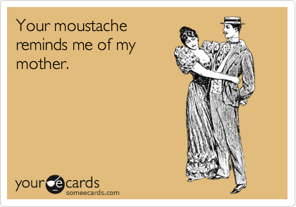 Your moustache
reminds me of my
mother. 