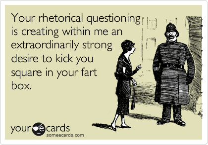 Your rhetorical questioning 
is creating within me an 
extraordinarily strong
desire to kick you
square in your fart 
box.