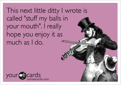 This next little ditty I wrote is
called "stuff my balls in 
your mouth". I really
hope you enjoy it as
much as I do.