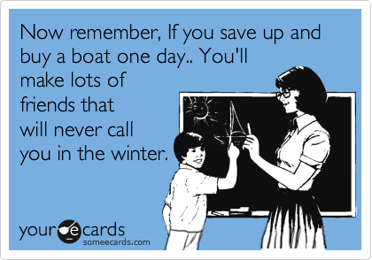 Now remember, If you save up and buy a boat one day.. You'll
make lots of
friends that 
will never call 
you in the winter.