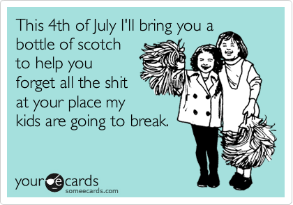 This 4th of July I'll bring you a
bottle of scotch
to help you
forget all the shit
at your place my
kids are going to break. 