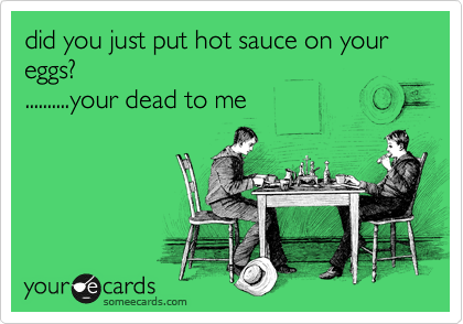 did you just put hot sauce on your eggs?
..........your dead to me