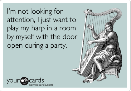 I'm not looking for
attention, I just want to
play my harp in a room
by myself with the door
open during a party.