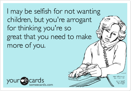 I may be selfish for not wanting
children, but you're arrogant
for thinking you're so 
great that you need to make
more of you.