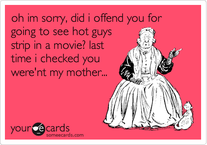 oh im sorry, did i offend you for going to see hot guys
strip in a movie? last
time i checked you
were'nt my mother... 