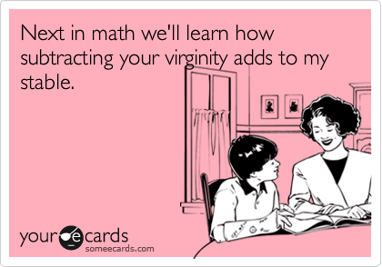 Next in math we'll learn how subtracting your virginity adds to my
stable.