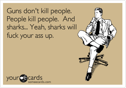 Guns don't kill people.
People kill people.  And
sharks... Yeah, sharks will
fuck your ass up.