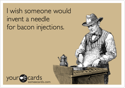 I wish someone would
invent a needle
for bacon injections.