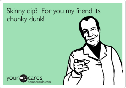 Skinny dip?  For you my friend its chunky dunk!