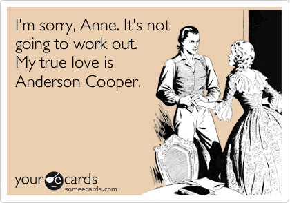 I'm sorry, Anne. It's not
going to work out. 
My true love is
Anderson Cooper.