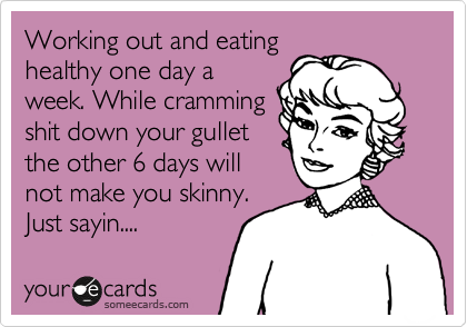 Working out and eating
healthy one day a
week. While cramming
shit down your gullet
the other 6 days will
not make you skinny.
Just sayin....