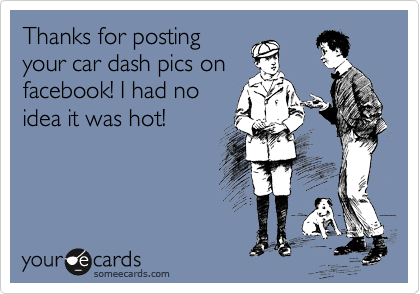 Thanks for posting
your car dash pics on
facebook! I had no
idea it was hot!