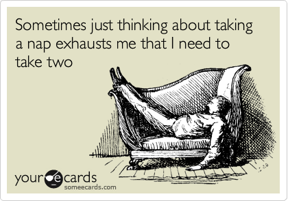 Sometimes just thinking about taking a nap exhausts me that I need to take two