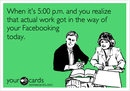 When it's 5:00 p.m. and you realize that actual work got in the way of your Facebooking
today.