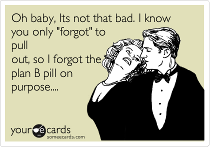 Oh baby, Its not that bad. I know you only "forgot" to
pull
out, so I forgot the
plan B pill on
purpose....