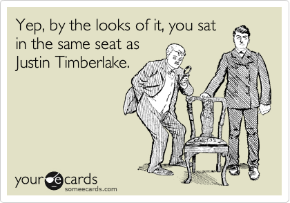 Yep, by the looks of it, you sat
in the same seat as
Justin Timberlake.